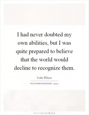 I had never doubted my own abilities, but I was quite prepared to believe that the world would decline to recognize them Picture Quote #1