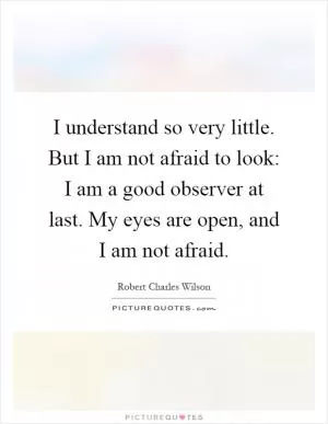I understand so very little. But I am not afraid to look: I am a good observer at last. My eyes are open, and I am not afraid Picture Quote #1