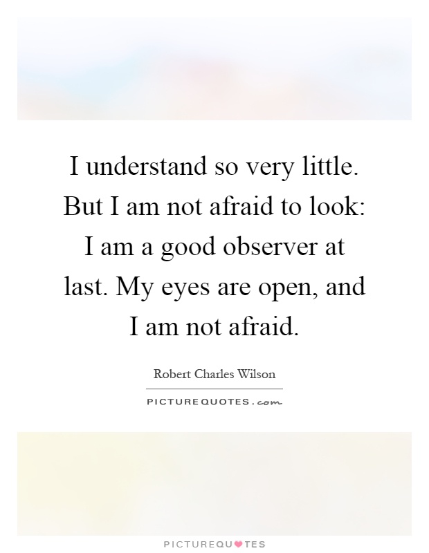 I understand so very little. But I am not afraid to look: I am a good observer at last. My eyes are open, and I am not afraid Picture Quote #1