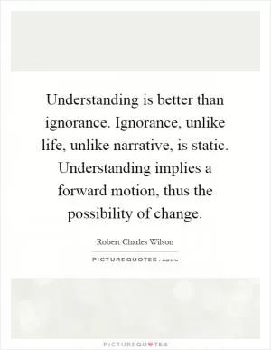 Understanding is better than ignorance. Ignorance, unlike life, unlike narrative, is static. Understanding implies a forward motion, thus the possibility of change Picture Quote #1