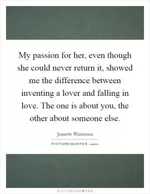 My passion for her, even though she could never return it, showed me the difference between inventing a lover and falling in love. The one is about you, the other about someone else Picture Quote #1