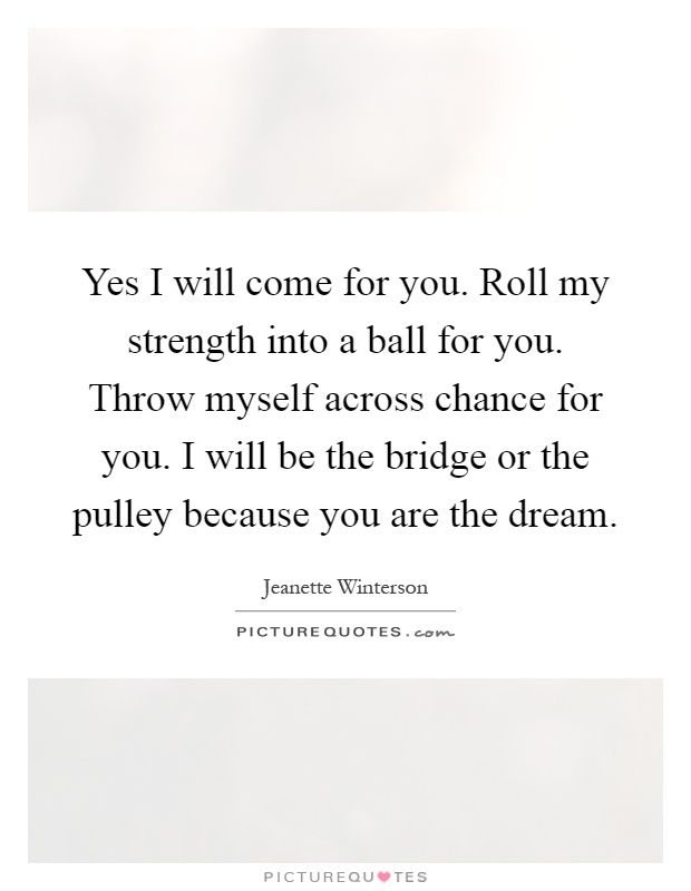 Yes I will come for you. Roll my strength into a ball for you. Throw myself across chance for you. I will be the bridge or the pulley because you are the dream Picture Quote #1
