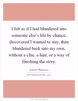 I felt as if I had blundered into someone else’s life by chance, discovered I wanted to stay, then blundered back into my own, without a clue, a hint, or a way of finishing the story Picture Quote #1