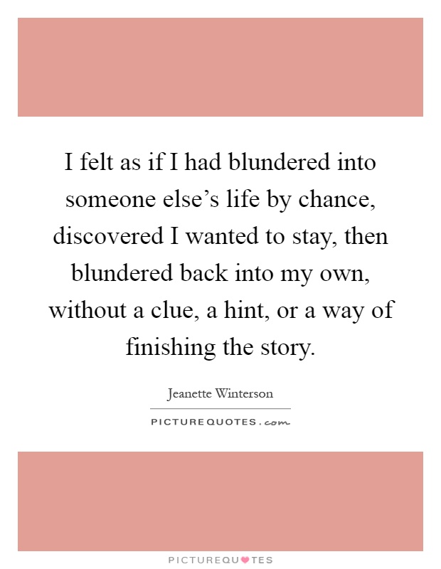 I felt as if I had blundered into someone else's life by chance, discovered I wanted to stay, then blundered back into my own, without a clue, a hint, or a way of finishing the story Picture Quote #1