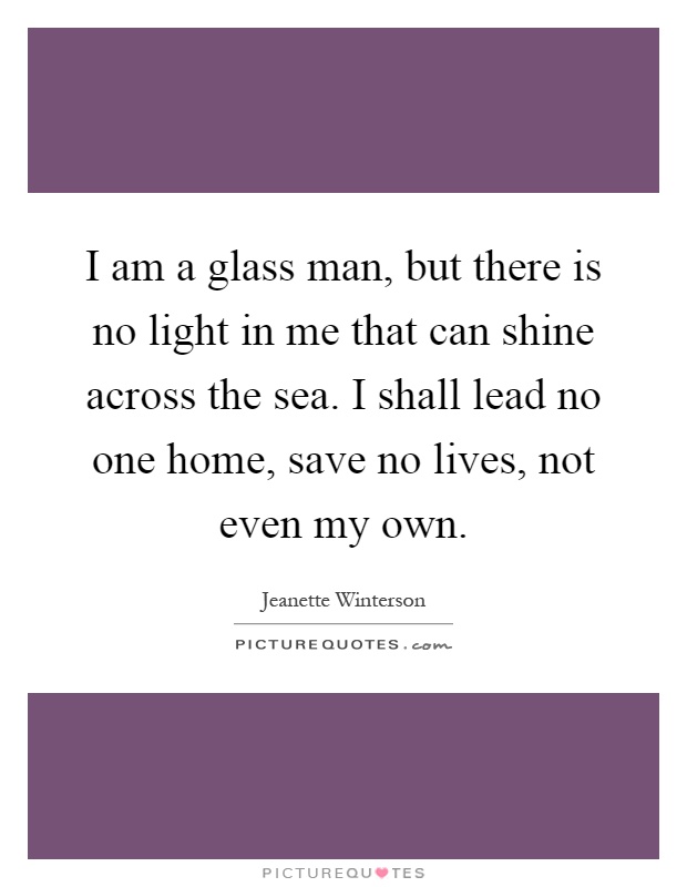 I am a glass man, but there is no light in me that can shine across the sea. I shall lead no one home, save no lives, not even my own Picture Quote #1