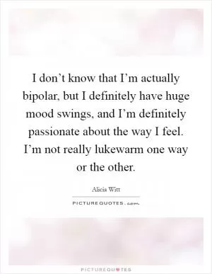I don’t know that I’m actually bipolar, but I definitely have huge mood swings, and I’m definitely passionate about the way I feel. I’m not really lukewarm one way or the other Picture Quote #1
