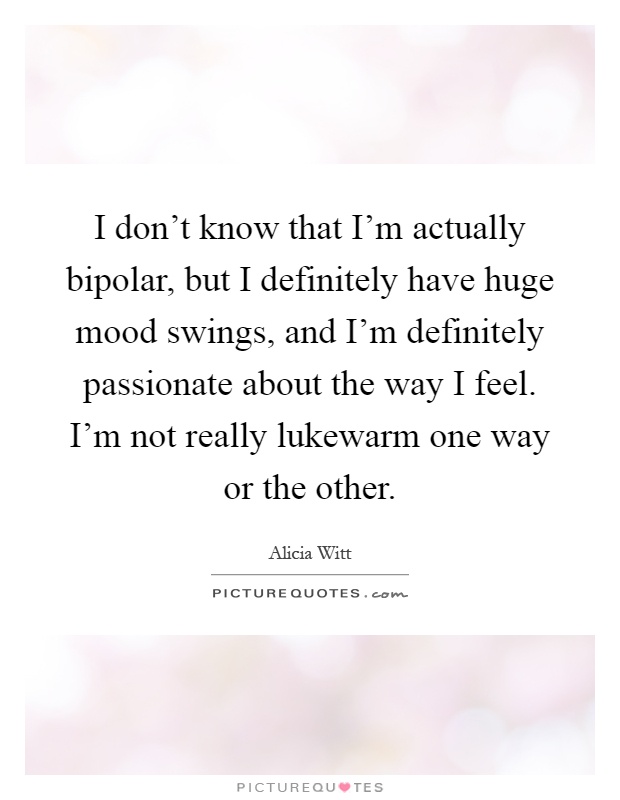 I don't know that I'm actually bipolar, but I definitely have huge mood swings, and I'm definitely passionate about the way I feel. I'm not really lukewarm one way or the other Picture Quote #1