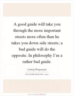 A good guide will take you through the more important streets more often than he takes you down side streets; a bad guide will do the opposite. In philosophy I’m a rather bad guide Picture Quote #1