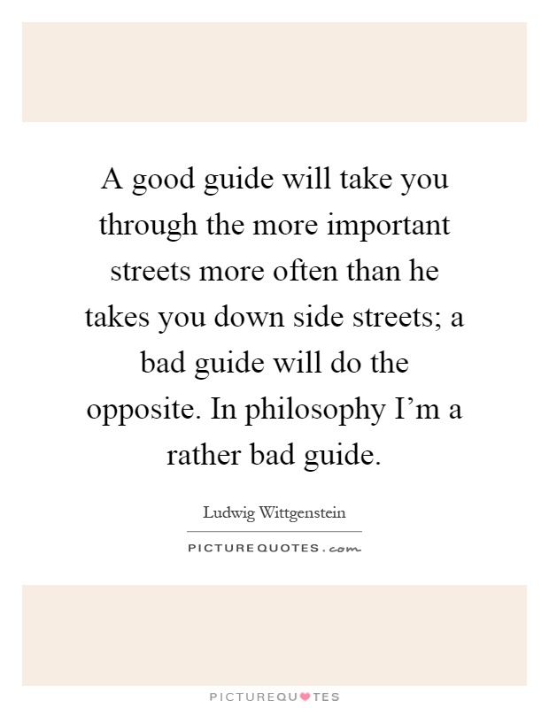 A good guide will take you through the more important streets more often than he takes you down side streets; a bad guide will do the opposite. In philosophy I'm a rather bad guide Picture Quote #1