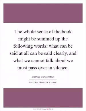 The whole sense of the book might be summed up the following words: what can be said at all can be said clearly, and what we cannot talk about we must pass over in silence Picture Quote #1