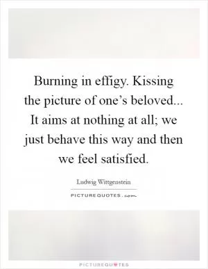 Burning in effigy. Kissing the picture of one’s beloved... It aims at nothing at all; we just behave this way and then we feel satisfied Picture Quote #1