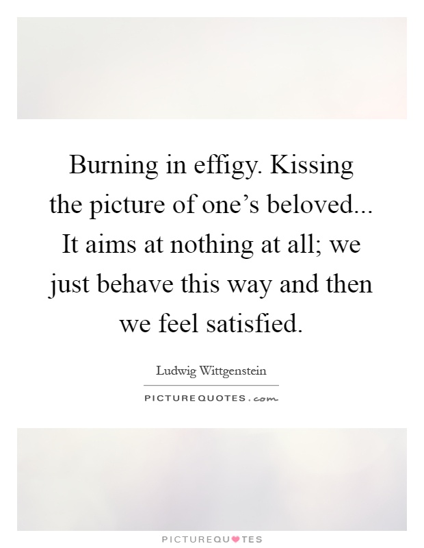 Burning in effigy. Kissing the picture of one's beloved... It aims at nothing at all; we just behave this way and then we feel satisfied Picture Quote #1