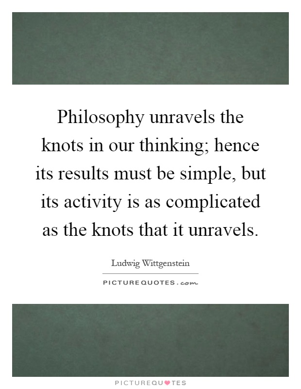 Philosophy unravels the knots in our thinking; hence its results must be simple, but its activity is as complicated as the knots that it unravels Picture Quote #1