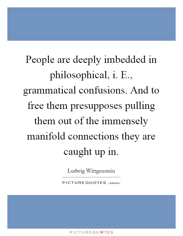 People are deeply imbedded in philosophical, i. E., grammatical confusions. And to free them presupposes pulling them out of the immensely manifold connections they are caught up in Picture Quote #1