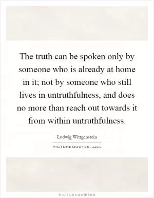 The truth can be spoken only by someone who is already at home in it; not by someone who still lives in untruthfulness, and does no more than reach out towards it from within untruthfulness Picture Quote #1