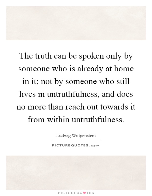 The truth can be spoken only by someone who is already at home in it; not by someone who still lives in untruthfulness, and does no more than reach out towards it from within untruthfulness Picture Quote #1