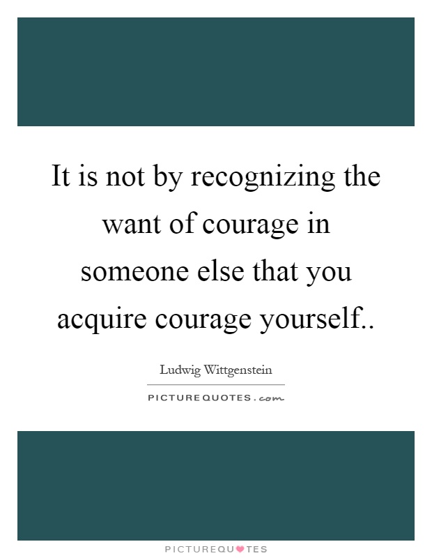 It is not by recognizing the want of courage in someone else that you acquire courage yourself Picture Quote #1