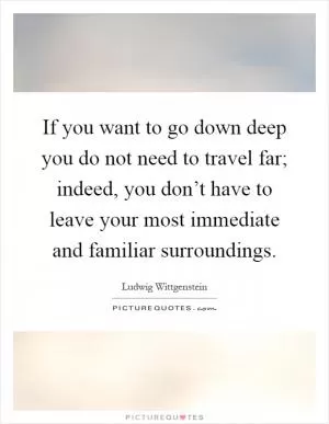 If you want to go down deep you do not need to travel far; indeed, you don’t have to leave your most immediate and familiar surroundings Picture Quote #1