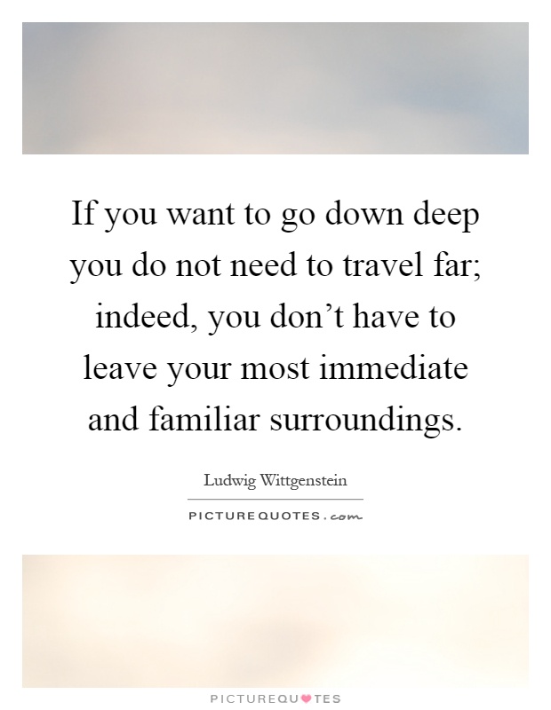 If you want to go down deep you do not need to travel far; indeed, you don't have to leave your most immediate and familiar surroundings Picture Quote #1
