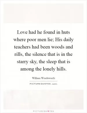 Love had he found in huts where poor men lie; His daily teachers had been woods and rills, the silence that is in the starry sky, the sleep that is among the lonely hills Picture Quote #1