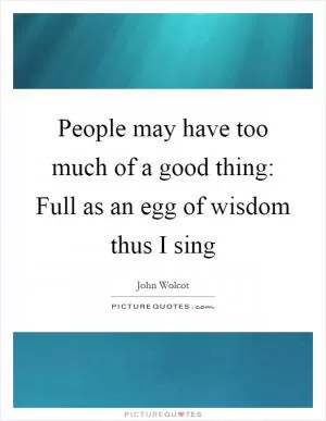 People may have too much of a good thing: Full as an egg of wisdom thus I sing Picture Quote #1