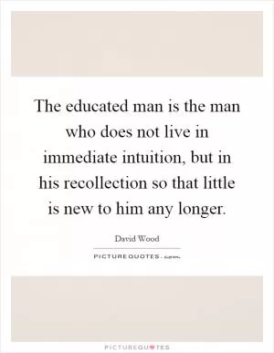 The educated man is the man who does not live in immediate intuition, but in his recollection so that little is new to him any longer Picture Quote #1