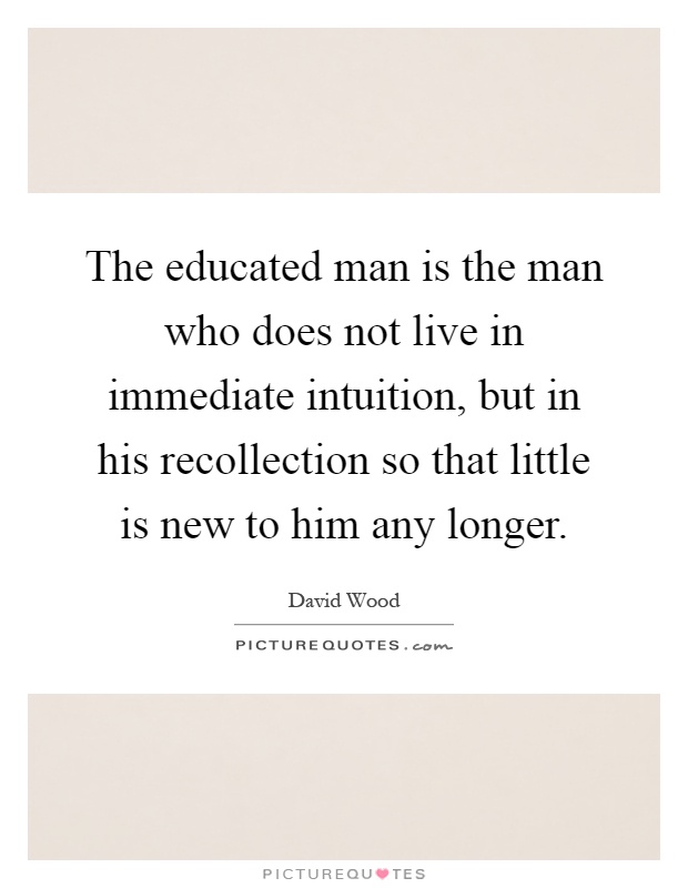 The educated man is the man who does not live in immediate intuition, but in his recollection so that little is new to him any longer Picture Quote #1