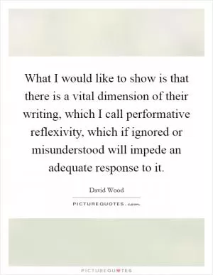 What I would like to show is that there is a vital dimension of their writing, which I call performative reflexivity, which if ignored or misunderstood will impede an adequate response to it Picture Quote #1