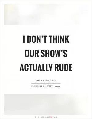 I don’t think our show’s actually rude Picture Quote #1