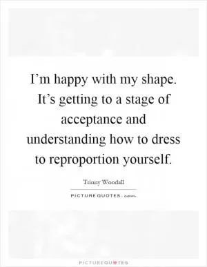 I’m happy with my shape. It’s getting to a stage of acceptance and understanding how to dress to reproportion yourself Picture Quote #1