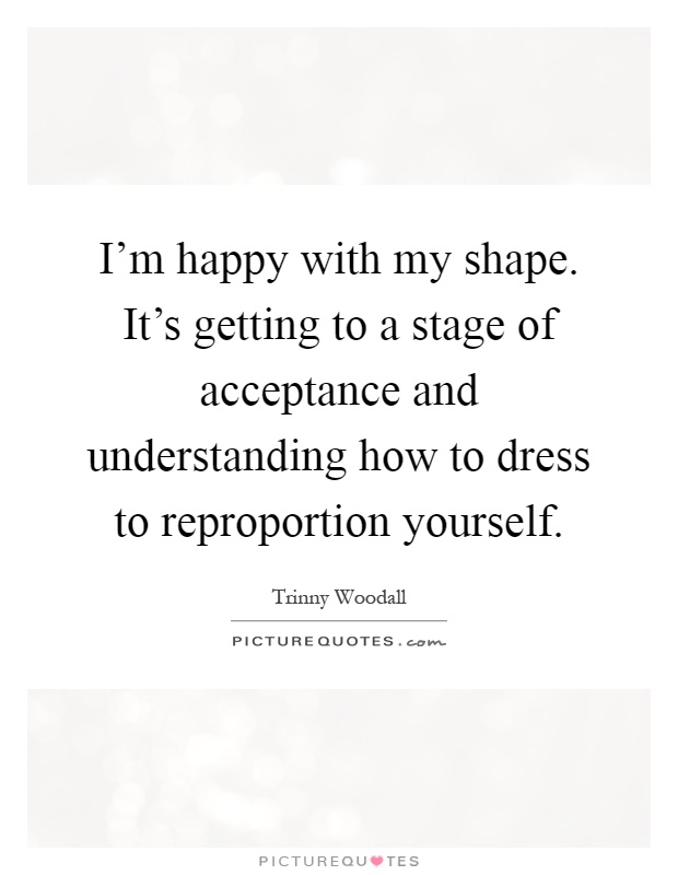 I'm happy with my shape. It's getting to a stage of acceptance and understanding how to dress to reproportion yourself Picture Quote #1