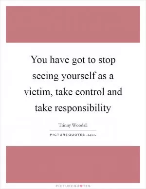 You have got to stop seeing yourself as a victim, take control and take responsibility Picture Quote #1