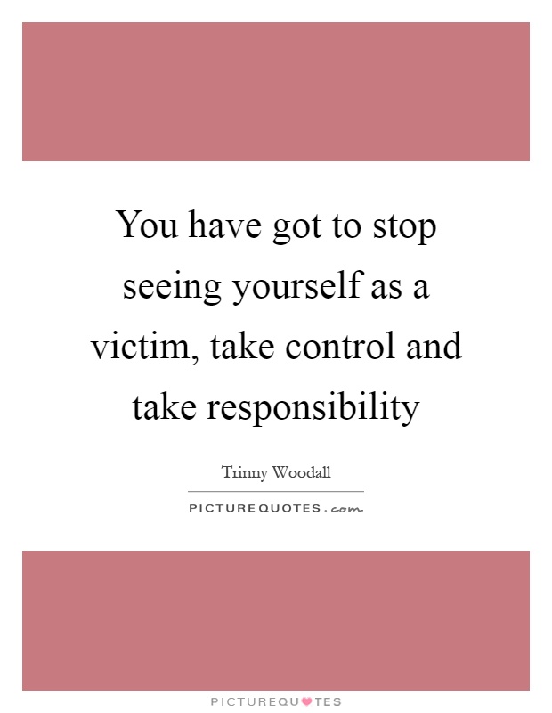 You have got to stop seeing yourself as a victim, take control and take responsibility Picture Quote #1