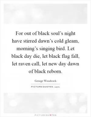 For out of black soul’s night have stirred dawn’s cold gleam, morning’s singing bird. Let black day die, let black flag fall, let raven call, let new day dawn of black reborn Picture Quote #1