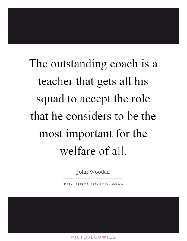 The outstanding coach is a teacher that gets all his squad to accept the role that he considers to be the most important for the welfare of all Picture Quote #1