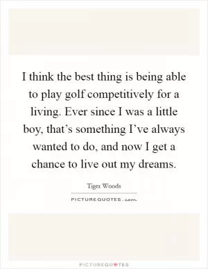 I think the best thing is being able to play golf competitively for a living. Ever since I was a little boy, that’s something I’ve always wanted to do, and now I get a chance to live out my dreams Picture Quote #1
