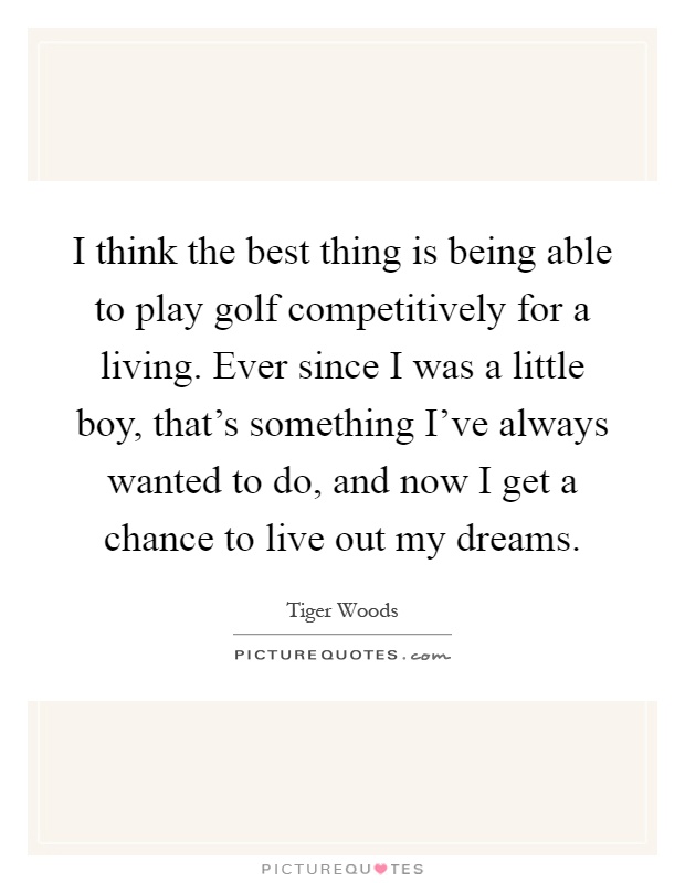 I think the best thing is being able to play golf competitively for a living. Ever since I was a little boy, that's something I've always wanted to do, and now I get a chance to live out my dreams Picture Quote #1