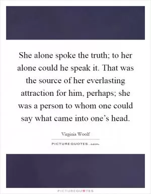 She alone spoke the truth; to her alone could he speak it. That was the source of her everlasting attraction for him, perhaps; she was a person to whom one could say what came into one’s head Picture Quote #1