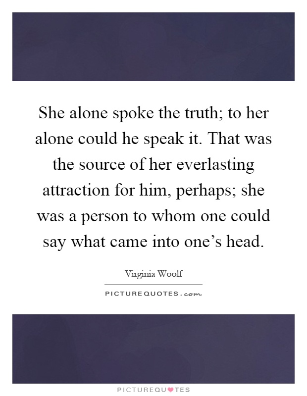 She alone spoke the truth; to her alone could he speak it. That was the source of her everlasting attraction for him, perhaps; she was a person to whom one could say what came into one's head Picture Quote #1