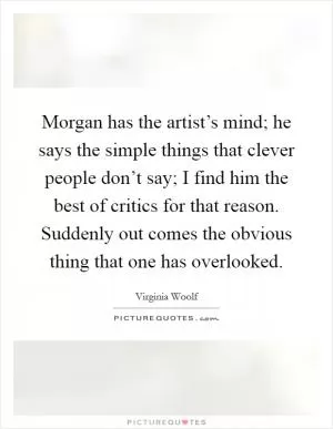 Morgan has the artist’s mind; he says the simple things that clever people don’t say; I find him the best of critics for that reason. Suddenly out comes the obvious thing that one has overlooked Picture Quote #1
