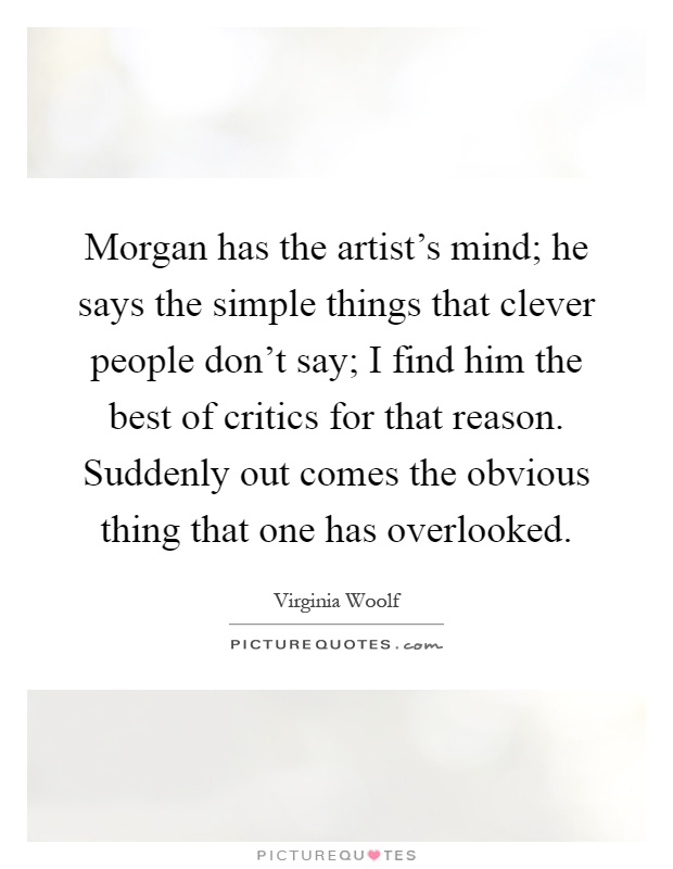 Morgan has the artist's mind; he says the simple things that clever people don't say; I find him the best of critics for that reason. Suddenly out comes the obvious thing that one has overlooked Picture Quote #1