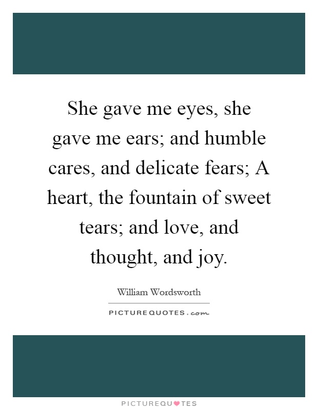 She gave me eyes, she gave me ears; and humble cares, and delicate fears; A heart, the fountain of sweet tears; and love, and thought, and joy Picture Quote #1