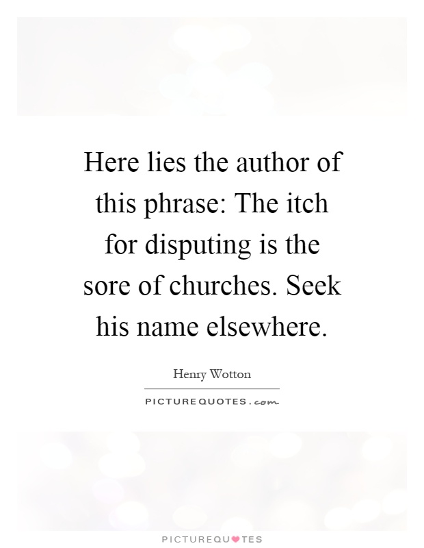 Here lies the author of this phrase: The itch for disputing is the sore of churches. Seek his name elsewhere Picture Quote #1