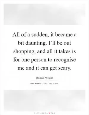 All of a sudden, it became a bit daunting. I’ll be out shopping, and all it takes is for one person to recognise me and it can get scary Picture Quote #1
