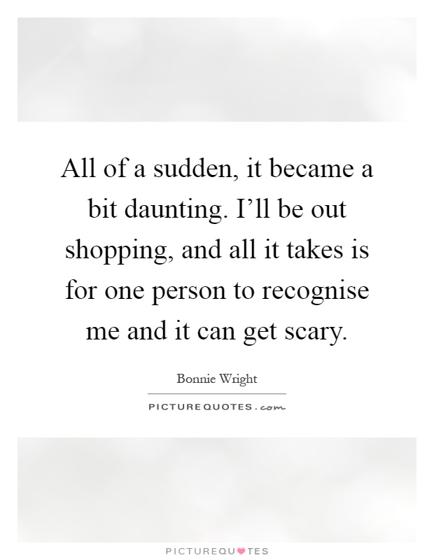 All of a sudden, it became a bit daunting. I'll be out shopping, and all it takes is for one person to recognise me and it can get scary Picture Quote #1