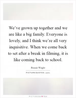 We’ve grown up together and we are like a big family. Everyone is lovely, and I think we’re all very inquisitive. When we come back to set after a break in filming, it is like coming back to school Picture Quote #1