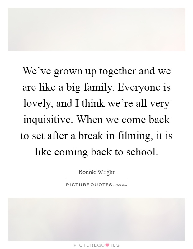 We've grown up together and we are like a big family. Everyone is lovely, and I think we're all very inquisitive. When we come back to set after a break in filming, it is like coming back to school Picture Quote #1