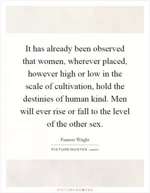 It has already been observed that women, wherever placed, however high or low in the scale of cultivation, hold the destinies of human kind. Men will ever rise or fall to the level of the other sex Picture Quote #1