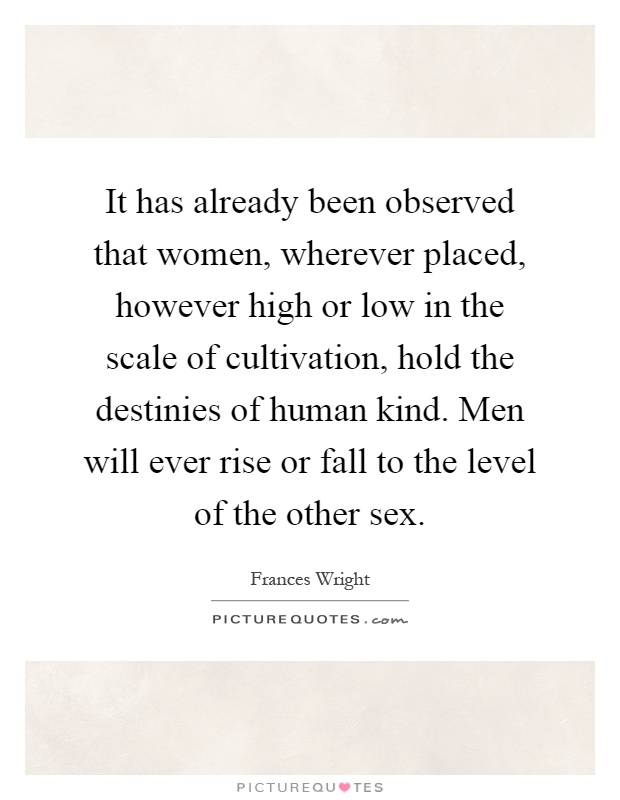 It has already been observed that women, wherever placed, however high or low in the scale of cultivation, hold the destinies of human kind. Men will ever rise or fall to the level of the other sex Picture Quote #1