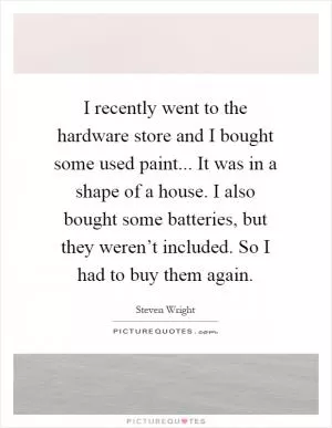 I recently went to the hardware store and I bought some used paint... It was in a shape of a house. I also bought some batteries, but they weren’t included. So I had to buy them again Picture Quote #1